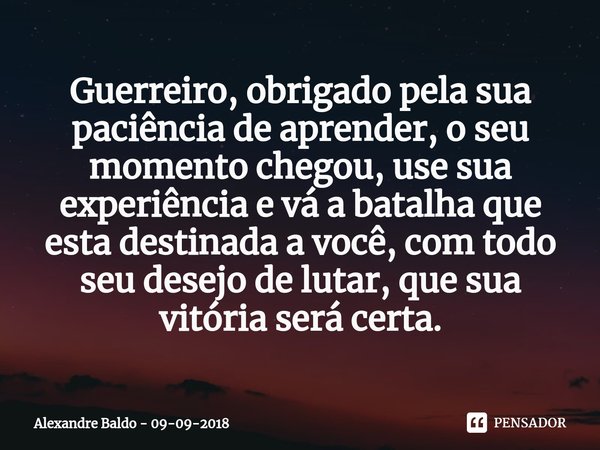 ⁠Guerreiro, obrigado pela sua paciência de aprender, o seu momento chegou, use sua experiência e vá à batalha que está destinada a você, com todo seu desejo de ... Frase de Alexandre Baldo - 09-09-2018.