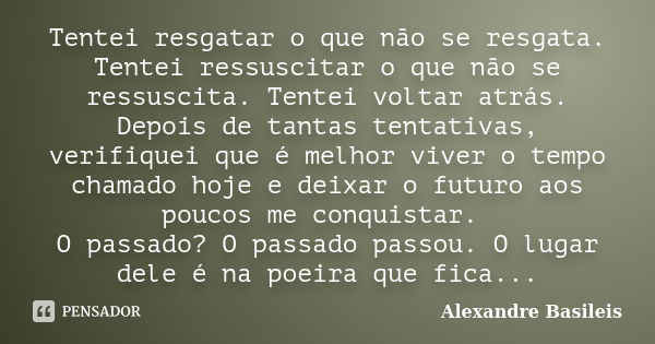 Tentei resgatar o que não se resgata. Tentei ressuscitar o que não se ressuscita. Tentei voltar atrás. Depois de tantas tentativas, verifiquei que é melhor vive... Frase de Alexandre Basileis.