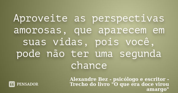 Aproveite as perspectivas amorosas, que aparecem em suas vidas, pois você, pode não ter uma segunda chance... Frase de Alexandre Bez - psicólogo e escritor - Trecho do livro: 