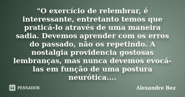 "O exercício de relembrar, é interessante, entretanto temos que praticá-lo através de uma maneira sadia. Devemos aprender com os erros do passado, não os r... Frase de Alexandre Bez.