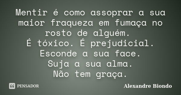 Mentir é como assoprar a sua maior fraqueza em fumaça no rosto de alguém. É tóxico. É prejudicial. Esconde a sua face. Suja a sua alma. Não tem graça.... Frase de Alexandre Biondo.