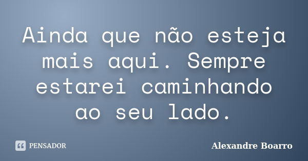 Ainda que não esteja mais aqui. Sempre estarei caminhando ao seu lado.... Frase de Alexandre Boarro.