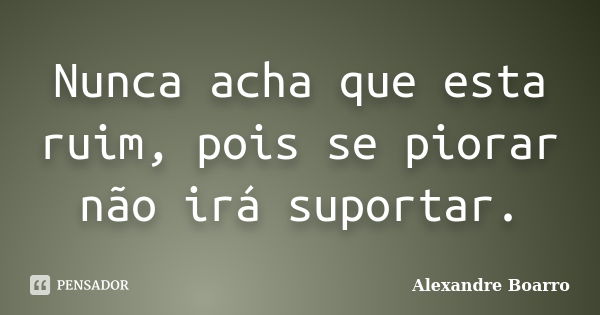 Nunca acha que esta ruim, pois se piorar não irá suportar.... Frase de Alexandre Boarro.