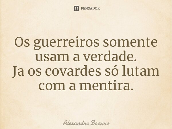 Os guerreiros somente usam a verdade. Já os covardes só lutam com a mentira.... Frase de Alexandre Boarro.