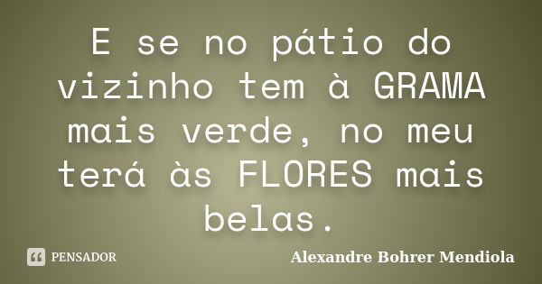 E se no pátio do vizinho tem à GRAMA mais verde, no meu terá às FLORES mais belas.... Frase de Alexandre Bohrer Mendiola.