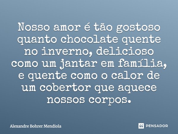 Nosso amor é tão gostoso quanto chocolate quente no inverno, delicioso como um jantar em família, e quente como o calor de um cobertor que aquece nossos corpos.... Frase de Alexandre Bohrer Mendiola.