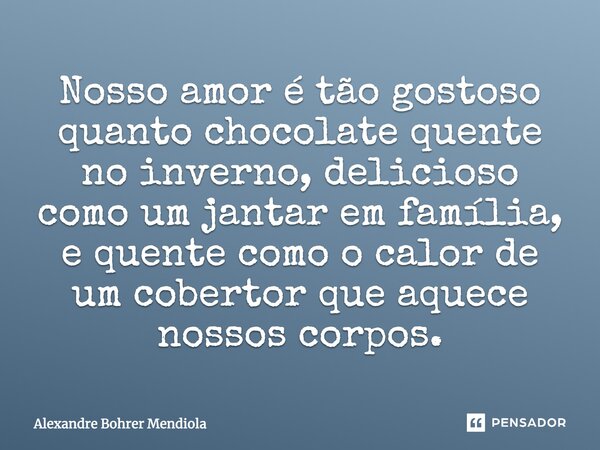 Nosso amor é tão gostoso quanto chocolate quente no inverno, delicioso como um jantar em família, e quente como o calor de um cobertor que aquece nossos corpos.... Frase de Alexandre Bohrer Mendiola.