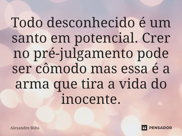 ⁠Todo desconhecido é um santo em potencial. Crer no pré-julgamento pode ser cômodo mas essa é a arma que tira a vida do inocente.... Frase de Alexandre Böhs.