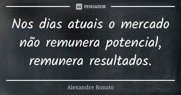 Nos dias atuais o mercado não remunera potencial, remunera resultados.... Frase de Alexandre Bonato.