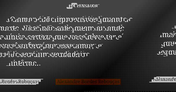 O amor é tão imprevisível quanto a morte. Você não sabe quem ou onde, más a única certeza que você deve ter é que você sofrerá por esse amor, e esquecê-lo será ... Frase de Alexandre Bordes Rebouças.