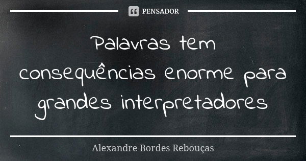 Palavras tem consequências enorme para grandes interpretadores... Frase de Alexandre Bordes Rebouças.