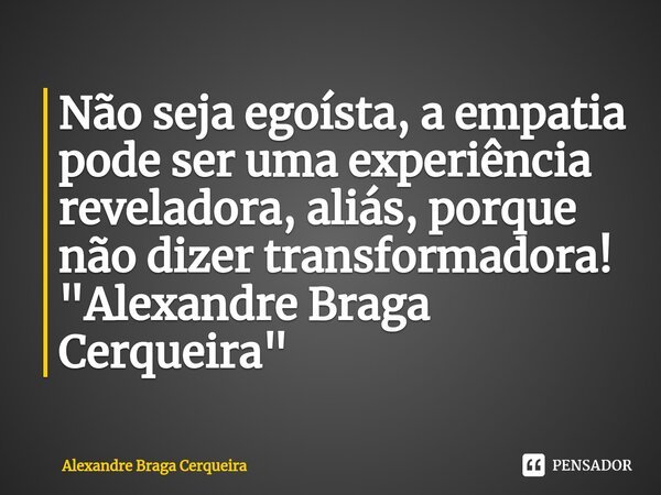 ⁠Não seja egoísta, a empatia pode ser uma experiência reveladora, aliás, porque não dizer transformadora!
"Alexandre Braga Cerqueira"... Frase de Alexandre Braga Cerqueira.