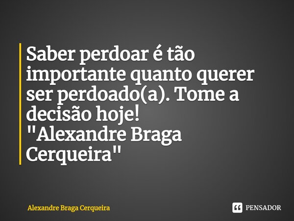 ⁠Saber perdoar é tão importante quanto querer ser perdoado(a). Tome a decisão hoje!
"Alexandre Braga Cerqueira"... Frase de Alexandre Braga Cerqueira.