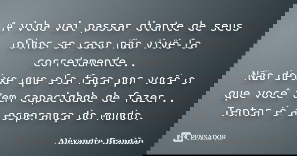 A vida vai passar diante de seus olhos se caso não vivê-la corretamente.. Não deixe que ela faça por você o que você tem capacidade de fazer.. Tentar é a espera... Frase de Alexandre Brandão.