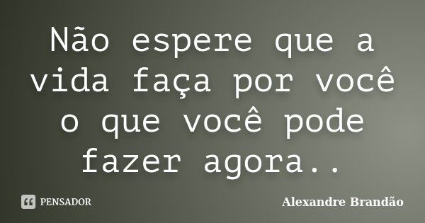 Não espere que a vida faça por você o que você pode fazer agora..... Frase de Alexandre Brandão.