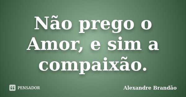 Não prego o Amor, e sim a compaixão.... Frase de Alexandre Brandão.