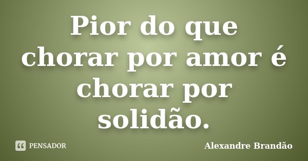 Pior do que chorar por amor é chorar por solidão.... Frase de Alexandre Brandão.