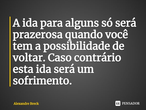 ⁠⁠A ida para alguns só será prazerosa quando você tem a possibilidade de voltar. Caso contrário esta ida será um sofrimento.... Frase de Alexandre Breck.