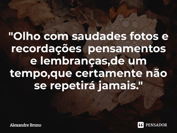 "Olho com saudades fotos e recordações pensamentos e lembranças,de um tempo,que certamente não se repetirá jamais."... Frase de Alexandre Bruno.