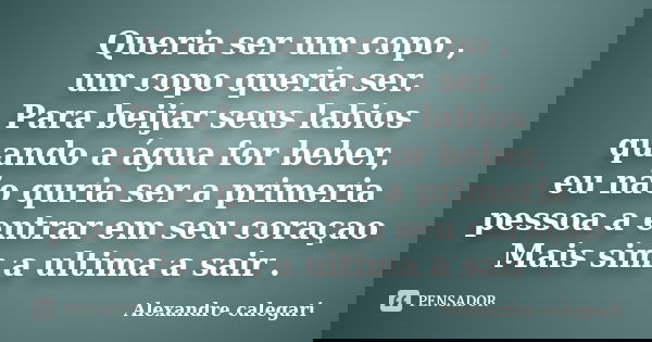 Queria ser um copo , um copo queria ser. Para beijar seus labios quando a água for beber, eu não quria ser a primeria pessoa a entrar em seu coraçao Mais sim a ... Frase de Alexandre calegari.