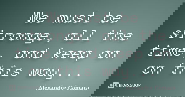 We must be stronge, all the time, and keep on on this way...... Frase de Alexandre Câmara.