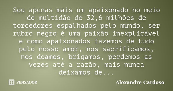 Sou apenas mais um apaixonado no meio de multidão de 32,6 milhões de torcedores espalhados pelo mundo, ser rubro negro é uma paixão inexplicável e como apaixona... Frase de Alexandre Cardoso.