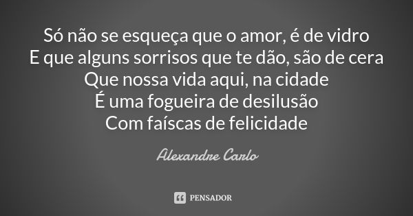 Só não se esqueça que o amor, é de vidro E que alguns sorrisos que te dão, são de cera Que nossa vida aqui, na cidade É uma fogueira de desilusão Com faíscas de... Frase de Alexandre Carlo.