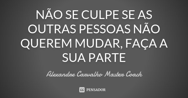 NÃO SE CULPE SE AS OUTRAS PESSOAS NÃO QUEREM MUDAR, FAÇA A SUA PARTE... Frase de Alexandre Carvalho Master Coach.