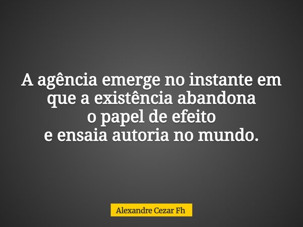 A agência emerge no instante em que a existência abandona o papel de efeito e ensaia autoria no mundo.... Frase de Alexandre Cezar Fh.