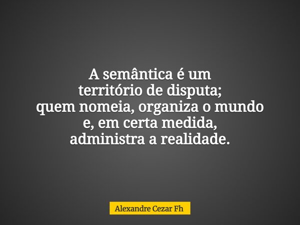A semântica é um território de disputa; quem nomeia, organiza o mundo e, em certa medida, administra a realidade.... Frase de Alexandre Cezar Fh.