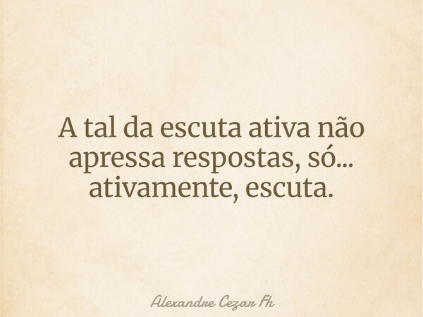 A tal da escuta ativa não apressa respostas, só... ativamente, escuta.... Frase de Alexandre Cezar Fh.