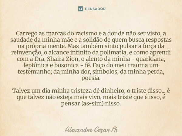 Carrego as marcas do racismo e a dor de não ser visto, a saudade da minha mãe e a solidão de quem busca respostas na própria mente. Mas também sinto pulsar a f... Frase de Alexandre Cezar Fh.