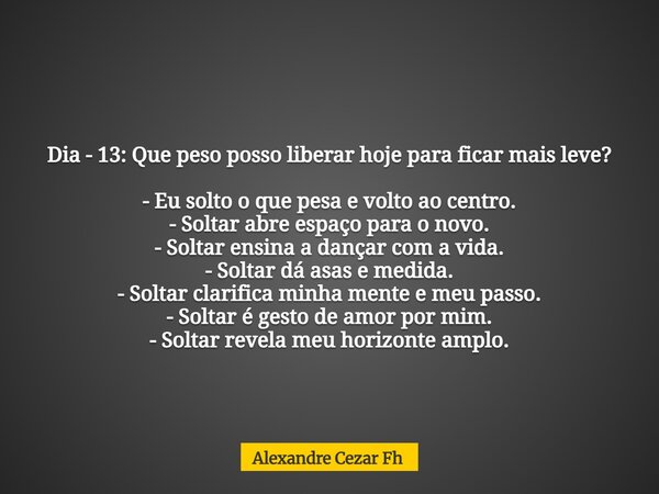 Dia - 13: Que peso posso liberar hoje para ficar mais leve? - Eu solto o que pesa e volto ao centro. - Soltar abre espaço para o novo. - Soltar ensina a dançar ... Frase de Alexandre Cezar Fh.