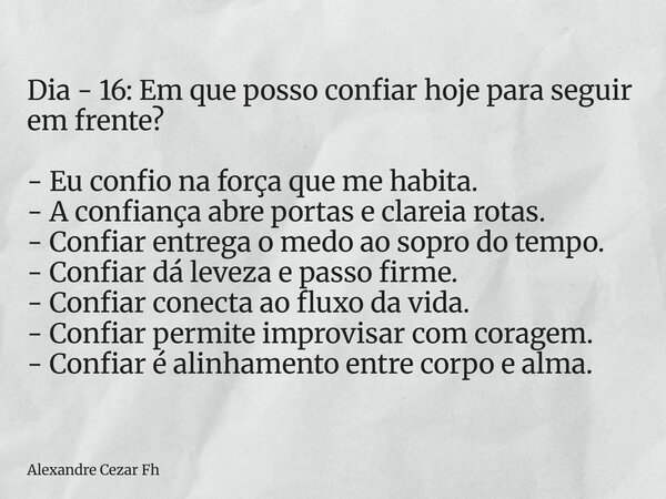 Dia - 16: Em que posso confiar hoje para seguir em frente? - Eu confio na força que me habita. - A confiança abre portas e clareia rotas. - Confiar entrega o me... Frase de Alexandre Cezar Fh.