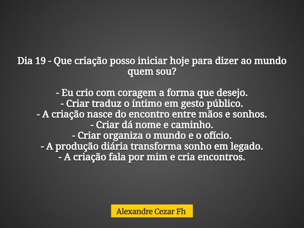 Dia 19 -Que criação posso iniciar hoje para dizer ao mundo quem sou? - Eu crio com coragem a forma que desejo. - Criar traduz o íntimo em gesto público. - A cri... Frase de Alexandre Cezar Fh.