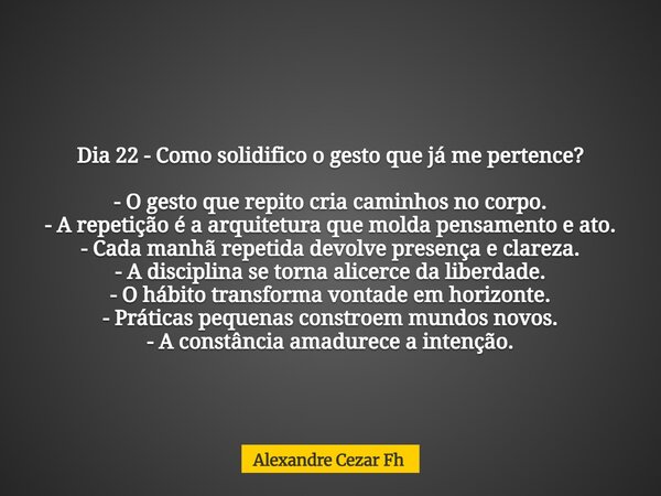 Dia 22 - Como solidifico o gesto que já me pertence? - O gesto que repito cria caminhos no corpo. - A repetição é a arquitetura que molda pensamento e ato. - Ca... Frase de Alexandre Cezar Fh.