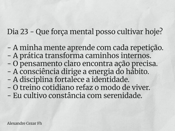 Dia 23 - Que força mental posso cultivar hoje? - A minha mente aprende com cada repetição. - A prática transforma caminhos internos. - O pensamento claro encont... Frase de Alexandre Cezar Fh.