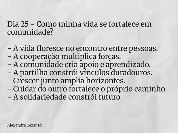 Dia 25 - Como minha vida se fortalece em comunidade? - A vida floresce no encontro entre pessoas. - A cooperação multiplica forças. - A comunidade cria apoio e ... Frase de Alexandre Cezar Fh.