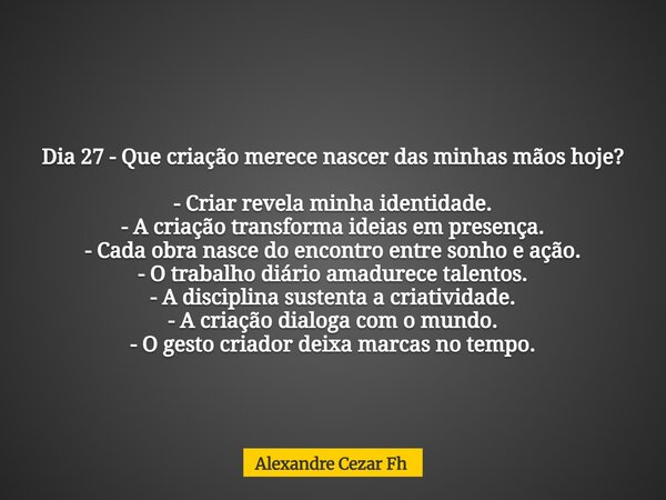 Dia 27 - Que criação merece nascer das minhas mãos hoje? - Criar revela minha identidade. - A criação transforma ideias em presença. - Cada obra nasce do encont... Frase de Alexandre Cezar Fh.
