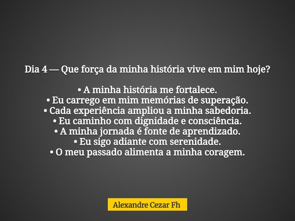 Dia 4 — Que força da minha história vive em mim hoje? • A minha história me fortalece. • Eu carrego em mim memórias de superação. • Cada experiência ampliou a m... Frase de Alexandre Cezar Fh.