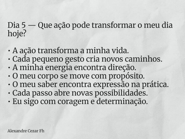 Dia 5 — Que ação pode transformar o meu dia hoje? • A ação transforma a minha vida. • Cada pequeno gesto cria novos caminhos. • A minha energia encontra direção... Frase de Alexandre Cezar Fh.