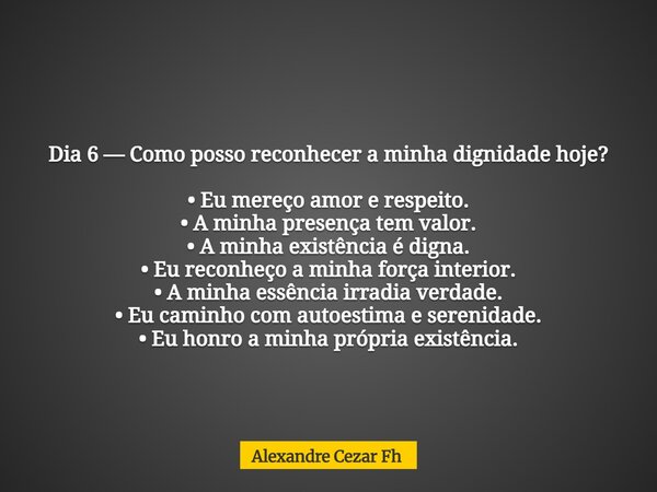 Dia 6 — Como posso reconhecer a minha dignidade hoje? • Eu mereço amor e respeito. • A minha presença tem valor. • A minha existência é digna. • Eu reconheço a ... Frase de Alexandre Cezar Fh.