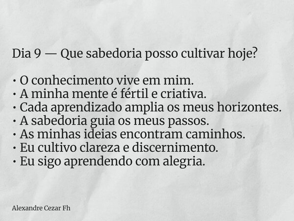 Dia 9 — Que sabedoria posso cultivar hoje? • O conhecimento vive em mim. • A minha mente é fértil e criativa. • Cada aprendizado amplia os meus horizontes. • A ... Frase de Alexandre Cezar Fh.