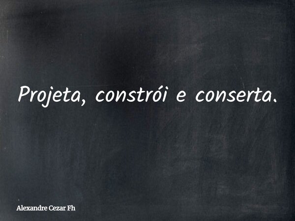 Projeta, constrói e conserta.... Frase de Alexandre Cezar Fh.