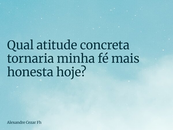 Qual atitude concreta tornaria minha fé mais honesta hoje?... Frase de Alexandre Cezar Fh.