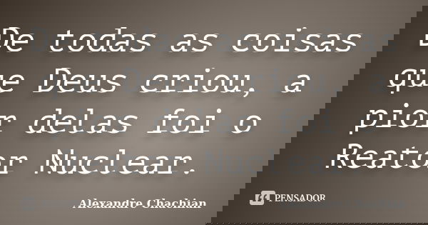 De todas as coisas que Deus criou, a pior delas foi o Reator Nuclear.... Frase de Alexandre Chachian.