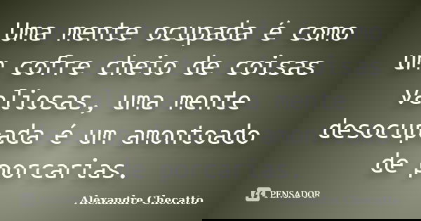 Uma mente ocupada é como um cofre cheio de coisas valiosas, uma mente desocupada é um amontoado de porcarias.... Frase de Alexandre Checatto.