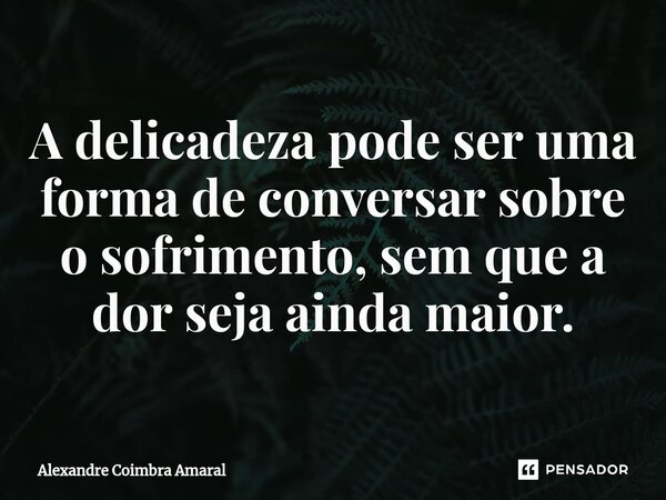 ⁠A delicadeza pode ser uma forma de conversar sobre o sofrimento, sem que a dor seja ainda maior.... Frase de Alexandre Coimbra Amaral.