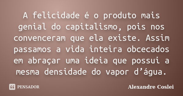 A felicidade é o produto mais genial do capitalismo, pois nos convenceram que ela existe. Assim passamos a vida inteira obcecados em abraçar uma ideia que possu... Frase de Alexandre Coslei.