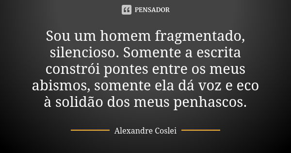 Sou um homem fragmentado, silencioso. Somente a escrita constrói pontes entre os meus abismos, somente ela dá voz e eco à solidão dos meus penhascos.... Frase de Alexandre Coslei.